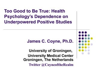 Too Good to Be True: Health
Psychology’s Dependence on
Underpowered Positive Studies

James C. Coyne, Ph.D.
University of Groningen,
University Medical Center
Groningen, The Netherlands
Twitter @CoyneoftheRealm

 
