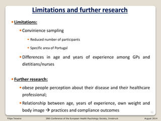 Limitations and further research
•Limitations:
•Convinience sampling
• Reduced number of participants
• Specific area of Portugal
•Differences in age and years of experience among GPs and
dietitians/nurses
•Further research:
•obese people perception about their disease and their healthcare
professional;
•Relationship between age, years of experience, own weight and
body image  practices and compliance outcomes 22
Filipa Teixeira 28th Conference of the European Health Psychology Society, Innsbruck August 2014
 