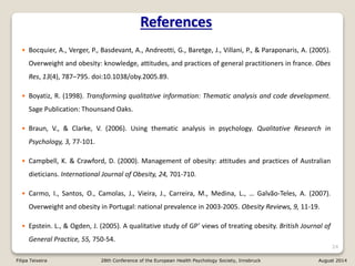 References
• Bocquier, A., Verger, P., Basdevant, A., Andreotti, G., Baretge, J., Villani, P., & Paraponaris, A. (2005).
Overweight and obesity: knowledge, attitudes, and practices of general practitioners in france. Obes
Res, 13(4), 787–795. doi:10.1038/oby.2005.89.
• Boyatiz, R. (1998). Transforming qualitative information: Thematic analysis and code development.
Sage Publication: Thounsand Oaks.
• Braun, V., & Clarke, V. (2006). Using thematic analysis in psychology. Qualitative Research in
Psychology, 3, 77-101.
• Campbell, K. & Crawford, D. (2000). Management of obesity: attitudes and practices of Australian
dieticians. International Journal of Obesity, 24, 701-710.
• Carmo, I., Santos, O., Camolas, J., Vieira, J., Carreira, M., Medina, L., … Galvão-Teles, A. (2007).
Overweight and obesity in Portugal: national prevalence in 2003-2005. Obesity Reviews, 9, 11-19.
• Epstein. L., & Ogden, J. (2005). A qualitative study of GP’ views of treating obesity. British Journal of
General Practice, 55, 750-54.
24
Filipa Teixeira 28th Conference of the European Health Psychology Society, Innsbruck August 2014
 