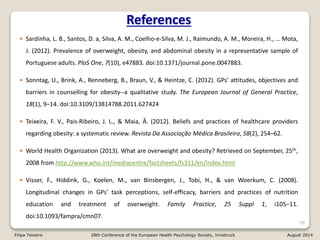 • Sardinha, L. B., Santos, D. a, Silva, A. M., Coelho-e-Silva, M. J., Raimundo, A. M., Moreira, H., … Mota,
J. (2012). Prevalence of overweight, obesity, and abdominal obesity in a representative sample of
Portuguese adults. PloS One, 7(10), e47883. doi:10.1371/journal.pone.0047883.
• Sonntag, U., Brink, A., Renneberg, B., Braun, V., & Heintze, C. (2012). GPs’ attitudes, objectives and
barriers in counselling for obesity--a qualitative study. The European Journal of General Practice,
18(1), 9–14. doi:10.3109/13814788.2011.627424
• Teixeira, F. V., Pais-Ribeiro, J. L., & Maia, Â. (2012). Beliefs and practices of healthcare providers
regarding obesity: a systematic review. Revista Da Associação Médica Brasileira, 58(2), 254–62.
• World Health Organization (2013). What are overweight and obesity? Retrieved on September, 25th,
2008 from http://www.who.int/mediacentre/factsheets/fs311/en/index.html
• Visser, F., Hiddink, G., Koelen, M., van Binsbergen, J., Tobi, H., & van Woerkum, C. (2008).
Longitudinal changes in GPs’ task perceptions, self-efficacy, barriers and practices of nutrition
education and treatment of overweight. Family Practice, 25 Suppl 1, i105–11.
doi:10.1093/fampra/cmn07.
26
References
Filipa Teixeira 28th Conference of the European Health Psychology Society, Innsbruck August 2014
 