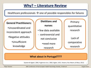 3
Healthcare professionals  one of possible responsibles for failures
General Practitioners:
•Uncoordinated and
inconsistent approach
•Negative attitudes
•Unsufficient
knowledge
Dietitians and
nurses:
• few data available
- controversial and
not conclusive
•need more
research
(Epstein & Ogden, 2005; Fogleman et al., 2002; Ogden, 2011; Teixeira, Pais-Ribeiro, & Maia, 2012)
Primary
quantitative
research
Lack of
comparative
research
What about in Portugal????
Why? – Literature Review
Filipa Teixeira 28th Conference of the European Health Psychology Society, Innsbruck August 2014
 