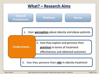 3. how they perceive their role in obesity treatment
2. how they explain and perceive their
practices in terms of treatment
effectiveness and obtained outcomes
4
What? – Research Aims
1. their perception about obesity and obese patients
Understand…
General
Practitioners
Dietitians Nurses
Filipa Teixeira 28th Conference of the European Health Psychology Society, Innsbruck August 2014
 