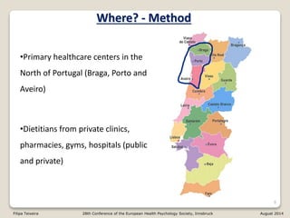 6
Where? - Method
•Primary healthcare centers in the
North of Portugal (Braga, Porto and
Aveiro)
•Dietitians from private clinics,
pharmacies, gyms, hospitals (public
and private)
Filipa Teixeira 28th Conference of the European Health Psychology Society, Innsbruck August 2014
 