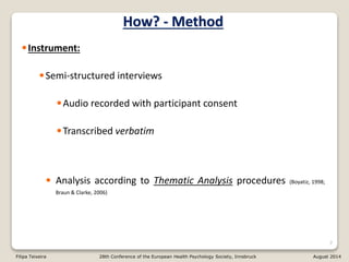 •Instrument:
•Semi-structured interviews
•Audio recorded with participant consent
•Transcribed verbatim
• Analysis according to Thematic Analysis procedures (Boyatiz, 1998;
Braun & Clarke, 2006)
7
How? - Method
Filipa Teixeira 28th Conference of the European Health Psychology Society, Innsbruck August 2014
 