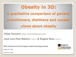 Obesity in 3D:
a qualitative comparison of general
practitioners, dietitians and nurses’
views about obesity
Filipa Teixeira (filipa.v.teixeira@gmail.com)
José Luis Pais-Ribeiro (FPCEUP) & Ângela Maia (UMinho)
28th Conference of the European Health Psychology Society
August 27th, 2014
Innsbruck, Austria 1
 