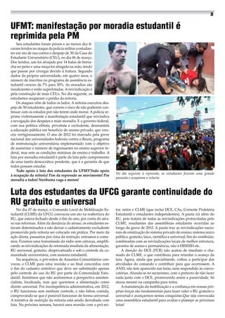 UFMT: manifestação por moradia estudantil é
reprimida pela PM
Seis estudantes foram presos e ao menos dez fi-
caram feridos no ataque da polícia militar a estudan-
tes em ato de rua contra o despejo de 50 da Casa do
Estudante Universitário (CEU), no dia 06 de março.
Dos feridos, um foi alvejado por 14 balas de borra-
cha no peito e uma moça foi atingida na mão, tendo
que passar por cirurgia devido à fratura. Segundo
dados da própria universidade, em quatro anos, o
número de inscritos no programa de assistência es-
tudantil cresceu de 7% para 50%. As moradias são
insuficientes e estão superlotadas. A reivindicação é
pela construção de mais CEUs. No dia seguinte, os
estudantes ocuparam o prédio da reitoria.
Os ataques vêm de todos os lados. A reitoria executou des-
pejo de 50 estudantes, que correm o risco de não poderem con-
tinuar com os estudos por não terem onde morar. A polícia re-
prime violentamente a manifestação estudantil que reivindica
a revogação dos despejos e mais moradia. E o governo federal,
com sua política elitista, privatista e excludente, desmantela
a educação pública em benefício do ensino privado, que cres-
ceu vertiginosamente. O ano de 2012 foi marcado pela greve
nacional das universidades federais contra o Reuni, programa
de restruturação universitária implementado com o objetivo
de aumentar o número de ingressantes no ensino superior fe-
deral, mas sem as condições mínimas de ensino e trabalho. A
luta por moradia estudantil é parte da luta pelo cumprimento
de uma tarefa democrática pendente, que é a garantia de que
todos possam estudar.
Todo apoio à luta dos estudantes da UFMT!Todo apoio
à ocupação da reitoria! Fim da repressão ao movimento! Por
moradia a todos! Nenhuma vaga a menos!
Luta dos estudantes da UFCG garante continuidade do
RU gratuito e universal
No dia 07 de março, o Comando Local de Mobilização Es-
tudantil (CLME) da UFCG convocou um ato na reabertura do
RU, que estava fechado desde o fim do ano, por conta do atra-
so nas reformas. Além da denúncia do atraso, os estudantes es-
tavam determinados a não deixar o cadastramento excludente
promovido pela reitoria ser colocado em prática. Por meio da
ação direta, passamos por cima da restrição, entramos e come-
mos. Fizemos uma transmissão da rádio sem catracas, amplifi-
cando as reivindicações de retomada imediata da alimentação,
RU universal, gratuito, desprivatizado e sob o controle da co-
munidade universitária, com maioria estudantil.
Na sequência, o pró-reitor de Assuntos Comunitários con-
vocou o CLME para uma reunião e ao final concordou com
o fim do cadastro restritivo que deve ser substituído apenas
pelo controle do uso do RU por parte da Comunidade Estu-
dantil. Insistimos que não aceitaremos a perspectiva assisten-
cialista, focalizada, mas que queremos a alimentação como
direito universal. Por incompetência administrativa, em 2012,
o RU funcionou sem nenhum controle, e não faltou comida,
comprovando-se que é possível funcionar de forma universal.
A tentativa de restrição da reitoria está sendo derrubada com
luta. Na próxima semana, haverá uma reunião com o pró-rei-
tor, reitor e CLME (que inclui DCE, CAs, Corrente Proletária
Estudantil e estudantes independentes). A pauta irá além do
RU, pois tratará de todas as reivindicações protocoladas pelo
CLME, resultantes das assembleias estudantis ocorridas ao
longo da greve de 2012. A pauta traz as reivindicações nacio-
nais de estatização do sistema privado de ensino; sistema único
público, gratuito, laico, científico e universal; fim do vestibular;
combinadas com as reivindicações locais de melhor estrutura,
garantia de acesso e permanência, não à EBSERH etc.
A direção do DCE (PCR) não acatou de imediato o cha-
mado do CLME, o que contribuiu para retardar o avanço da
luta. Agora, ainda que parcialmente, voltou a participar das
atividades do comando e contribuir para que ocorressem. A
ANEL não tem aparecido nas lutas, nem respondido às convo-
catórias. Afunda-se no sectarismo, com o pretexto de não fazer
nada junto com o DCE, promovendo assim a passividade. Só
atuou mesmo na campanha para reitor.
A manutenção da mobilização e a confiança em nossas pró-
prias forças são fundamentais para fazer valer o RU gratuito e
universal e avançarmos nestas conquistas.Que seja convocada
uma assembleia estudantil para avaliar e planejar as próximas
lutas!
No dia seguinte à repressão, os estudantes fizeram uma grande
passeata e ocuparam a reitoria
 