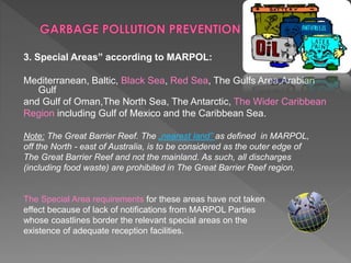 3. Special Areas” according to MARPOL:
Mediterranean, Baltic, Black Sea, Red Sea, The Gulfs Area,Arabian
Gulf
and Gulf of Oman,The North Sea, The Antarctic, The Wider Caribbean
Region including Gulf of Mexico and the Caribbean Sea.
Note: The Great Barrier Reef. The „nearest land” as defined in MARPOL,
off the North - east of Australia, is to be considered as the outer edge of
The Great Barrier Reef and not the mainland. As such, all discharges
(including food waste) are prohibited in The Great Barrier Reef region.
The Special Area requirements for these areas have not taken
effect because of lack of notifications from MARPOL Parties
whose coastlines border the relevant special areas on the
existence of adequate reception facilities.
 