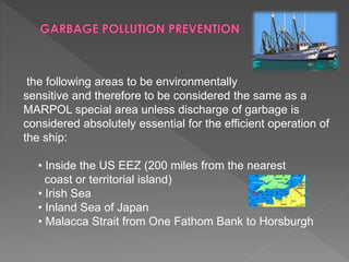 the following areas to be environmentally
sensitive and therefore to be considered the same as a
MARPOL special area unless discharge of garbage is
considered absolutely essential for the efficient operation of
the ship:
• Inside the US EEZ (200 miles from the nearest
coast or territorial island)
• Irish Sea
• Inland Sea of Japan
• Malacca Strait from One Fathom Bank to Horsburgh
 