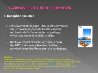 5. Reception facilities
1. The Government of each Party to the Convention
has to provide appropriate facilities at ports
and terminals for the reception of garbage,
without causing undue delay to ships.
2. The Government of each Party has to notify
the IMO of all cases where the facilities
provided under this Regulation are inadequate.
Remarks:
Some ports (particularly members of the Paris MOU) now require advance warning
of waste to be disposed of. The waste includes oil, chemicals, ballast, sewage and garbage.
The method of reporting this is to send Company form SAF13 to the agents prior to
arrival. Note that this form may be required even if no waste is to be landed. The local
agent is to be asked to confirm accordingly.
 