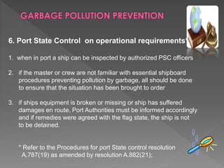6. Port State Control on operational requirements*
1. when in port a ship can be inspected by authorized PSC officers
2. if the master or crew are not familiar with essential shipboard
procedures preventing pollution by garbage, all should be done
to ensure that the situation has been brought to order
3. if ships equipment is broken or missing or ship has suffered
damages en route, Port Authorities must be informed accordingly
and if remedies were agreed with the flag state, the ship is not
to be detained.
* Refer to the Procedures for port State control resolution
A.787(19) as amended by resolution A.882(21);
 
