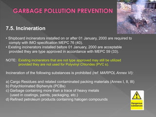 7.5. Incineration
• Shipboard incinerators installed on or after 01 January, 2000 are required to
comply with IMO specification MEPC 76 (40).
• Existing incinerators installed before 01 January, 2000 are acceptable
provided they are type approved in accordance with MEPC 59 (33).
NOTE: Existing incinerators that are not type approved may still be utilized
provided they are not used for Polyvinyl Chlorides (PVC s).
Incineration of the following substances is prohibited (ref: MARPOL Annex VI):
a) Cargo Residues and related contaminated packing materials (Annex I, II, III)
b) Polychlorinated Biphenyls (PCBs)
c) Garbage containing more than a trace of heavy metals
(used in coatings, paints, packaging, etc.)
d) Refined petroleum products containing halogen compounds
 