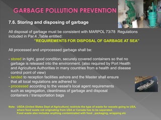 7.6. Storing and disposing of garbage
All disposal of garbage must be consistent with MARPOL 73/78 Regulations
included in Par.4 ,Table entitled:
”REQUIREMENTS FOR DISPOSAL OF GARBAGE AT SEA”
All processed and unprocessed garbage shall be:
- stored in tight, good condition, securely covered containers so that no
garbage is released into the environment. (also required by Port Health
and Agriculture Authorities in many countries from a health and disease
control point of view)
- landed to reception facilities ashore and the Master shall ensure
that all local regulations are adhered to
- processed according to the vessel’s local agent requirements
such as segregation, cleanliness of garbage and disposal
containers / transportation bags
Note: USDA (United States Dept of Agriculture) restricts the type of waste for vessels going to USA,
where food waste not originating from USA or Canada has to be separated.
Food waste also includes anything contaminated with food , packaging, wrapping etc
 