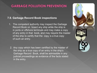 7.9. Garbage Record Book inspections
1. The competent authority may inspect the Garbage
Record Book on board any ship while the ship is
in ports or offshore terminals and may make a copy
of any entry in that book, and may require the master
of the ship to certify that the copy is a true copy
of such an entry.
2. Any copy which has been certified by the master of
the ship as a true copy of an entry in the ship’s
Garbage Record Book, shall be admissible in any
judicial proceedings as evidence of the facts stated
in the entry.
 