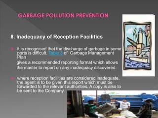 8. Inadequacy of Reception Facilities
 it is recognised that the discharge of garbage in some
ports is difficult. Table 3 of Garbage Management
Plan
gives a recommended reporting format which allows
the master to report on any inadequacy discovered.
 where reception facilities are considered inadequate,
the agent is to be given this report which must be
forwarded to the relevant authorities. A copy is also to
be sent to the Company.
 