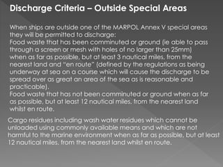 Discharge Criteria – Outside Special Areas
When ships are outside one of the MARPOL Annex V special areas
they will be permitted to discharge:
Food waste that has been comminuted or ground (ie able to pass
through a screen or mesh with holes of no larger than 25mm)
when as far as possible, but at least 3 nautical miles, from the
nearest land and “en route” (defined by the regulations as being
underway at sea on a course which will cause the discharge to be
spread over as great an area of the sea as is reasonable and
practicable).
Food waste that has not been comminuted or ground when as far
as possible, but at least 12 nautical miles, from the nearest land
whilst en route.
Cargo residues including wash water residues which cannot be
unloaded using commonly available means and which are not
harmful to the marine environment when as far as possible, but at least
12 nautical miles, from the nearest land whilst en route.
 