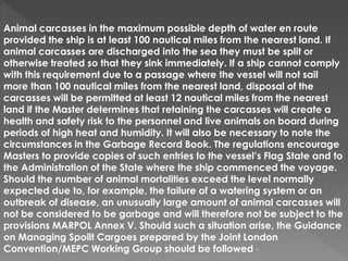 Animal carcasses in the maximum possible depth of water en route
provided the ship is at least 100 nautical miles from the nearest land. If
animal carcasses are discharged into the sea they must be split or
otherwise treated so that they sink immediately. If a ship cannot comply
with this requirement due to a passage where the vessel will not sail
more than 100 nautical miles from the nearest land, disposal of the
carcasses will be permitted at least 12 nautical miles from the nearest
land if the Master determines that retaining the carcasses will create a
health and safety risk to the personnel and live animals on board during
periods of high heat and humidity. It will also be necessary to note the
circumstances in the Garbage Record Book. The regulations encourage
Masters to provide copies of such entries to the vessel’s Flag State and to
the Administration of the State where the ship commenced the voyage.
Should the number of animal mortalities exceed the level normally
expected due to, for example, the failure of a watering system or an
outbreak of disease, an unusually large amount of animal carcasses will
not be considered to be garbage and will therefore not be subject to the
provisions MARPOL Annex V. Should such a situation arise, the Guidance
on Managing Spoilt Cargoes prepared by the Joint London
Convention/MEPC Working Group should be followed -
 