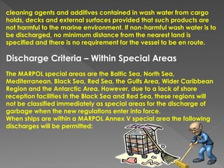 cleaning agents and additives contained in wash water from cargo
holds, decks and external surfaces provided that such products are
not harmful to the marine environment. If non-harmful wash water is to
be discharged, no minimum distance from the nearest land is
specified and there is no requirement for the vessel to be en route.
Discharge Criteria – Within Special Areas
The MARPOL special areas are the Baltic Sea, North Sea,
Mediterranean, Black Sea, Red Sea, the Gulfs Area, Wider Caribbean
Region and the Antarctic Area. However, due to a lack of shore
reception facilities in the Black Sea and Red Sea, these regions will
not be classified immediately as special areas for the discharge of
garbage when the new regulations enter into force.
When ships are within a MARPOL Annex V special area the following
discharges will be permitted:
 