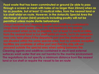 Food waste that has been comminuted or ground (ie able to pass
through a screen or mesh with holes of no larger than 25mm) when as
far as possible, but at least 12 nautical miles, from the nearest land or
ice shelf whilst en route. However, in the Antarctic Special Area the
discharge of avian (bird) products including poultry will not be
permitted unless made sterile beforehand.
Cargo residues and cleaning agents and additives contained in
cargo hold wash water which are not harmful to the marine
environment when as far as possible, but at least 12 nautical miles,
from the nearest land or ice shelf whilst en route. Such an operation
may only take place if the departure port and the destination port
are situated within the same special area, that no suitable reception
facilities are available at either port and that the ship will not
proceed outside the special area when sailing between the
Cleaning agents and additives contained in deck and external
surfaces wash water that are not harmful to the marine environment.
The regulations do not specify a minimum distance from the nearest
land or ice shelf or require the vessel to be en route
 