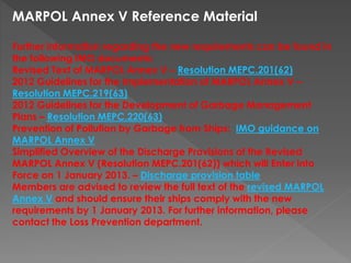 MARPOL Annex V Reference Material
Further information regarding the new requirements can be found in
the following IMO documents:
Revised Text of MARPOL Annex V – Resolution MEPC.201(62)
2012 Guidelines for the Implementation of MARPOL Annex V –
Resolution MEPC.219(63)
2012 Guidelines for the Development of Garbage Management
Plans – Resolution MEPC.220(63)
Prevention of Pollution by Garbage from Ships: IMO guidance on
MARPOL Annex V
Simplified Overview of the Discharge Provisions of the Revised
MARPOL Annex V (Resolution MEPC.201(62)) which will Enter into
Force on 1 January 2013. – Discharge provision table
Members are advised to review the full text of the revised MARPOL
Annex V and should ensure their ships comply with the new
requirements by 1 January 2013. For further information, please
contact the Loss Prevention department.
 
