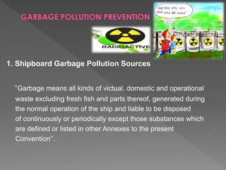 1. Shipboard Garbage Pollution Sources
’’Garbage means all kinds of victual, domestic and operational
waste excluding fresh fish and parts thereof, generated during
the normal operation of the ship and liable to be disposed
of continuously or periodically except those substances which
are defined or listed in other Annexes to the present
Convention’’.
 