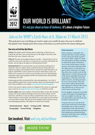 OUR WORLD IS BRILLIANT
 EARTH HOUR

 2012 It’s not just about an hour of darkness. It’s about a brighter future

Join us for WWF’s Earth Hour at 8.30pm on 31 March 2012
This pack gives you everything you need to make your candle-lit quiz a fun way to celebrate
this global event. Simply print off as many of the items as you’ll need for the teams taking part.


How to be an Earth Hour Quiz Master                                               Entertainment
When? The global switch-off takes place on Saturday 31 March 2011 at              Each round has 10 questions. We
8.30pm for one hour. You can host the quiz on the night or any time in the        estimate that three rounds will take
lead up to the event, whatever suits you.                                         an hour. But go for all the rounds if
Where? The quiz can be played wherever you like – it doesn’t have to be in        you want to make a night of it. Read
a pub! You may want to do this as a work activity or at home with family and      out each question, perhaps repeating
friends. Just as long as the lights are off during Earth Hour!                    it, and give the teams a moment or
                                                                                  two to work out the answer. Ask the
Raising funds We recommend that you ask each player taking part to                teams to write down what they think
donate £5. However, please ask for a donation that you think suits your           the right answer is on the sheet you
audience’s pockets, and remember that no matter how small their gift, it all      gave to them at the start. It’s a good
helps to fund WWF’s work to protect the natural world. Please return any          idea after every round to read out the
funds you’ve raised to us as soon as you can after your event. Send cheques       right answers. To make this easy (and
and postal orders made payable to WWF-UK, Panda House, Weyside Park,              avoid anyone cheating!) ask teams to
Godalming, GU7 1XR.                                                               swap papers so that they mark each
Fundraising activities are governed by rules and regulations - for a list of      others’ answers, awarding one point
basic guidelines please have a look at the tips within our fundraising Do’s and   for every correct answer. Then ask
don’ts’ tips available on our website wwf.org.uk/fundraisingpack                  every team to add up all the points
                                                                                  their opponents scored for that round
If you’ve any queries, please contact our Supporter Care team on 01483 426        and call them out, so that you can
333 or email us at supportercare@wwf.org.uk. We’d love to help.                   write it down and keep track.
On the night Light some candles, switch off the lights no later than 8.30pm       For the dingbats round, give each table
and get your teams ready by handing out the team answer sheets, one for           a copy of this page at the beginning, so
each team. Ask them to come up with an original team name. It’s up to you         they can complete it as they go – but
which rounds you want to play, and whether you want to play for just an hour      you should allow some time at the end
or for the whole evening. The quiz has been designed with a mixture of easy       for them to finish this off.
and challenging questions. The subjects to choose from include:
                                                                                  A top tip is for you to call out at the
                                                                                  end of each round who’s in first place,
• Entertainment • Sport • Living world • History                                  second place etc to create a sense of
• Geography • Green living • Dingbats                                             competition! At the end of however
                                                                                  many rounds you’re playing, announce
                                                                                  the winning team and present them
                                                                                  with their ‘Earth Hour You’re Brilliant’
                                                                                  winning team certificate.

Get involved. Visit wwf.org.uk/earthhour
                   UK
                OFFICIAL
                PARTNER
                  2012
                                                                                                                    1
 