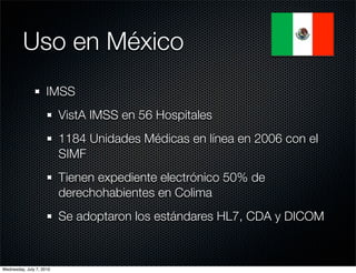 Uso en México
                     IMSS
                          VistA IMSS en 56 Hospitales
                          1184 Unidades Médicas en línea en 2006 con el
                          SIMF
                          Tienen expediente electrónico 50% de
                          derechohabientes en Colima
                          Se adoptaron los estándares HL7, CDA y DICOM



Wednesday, July 7, 2010
 