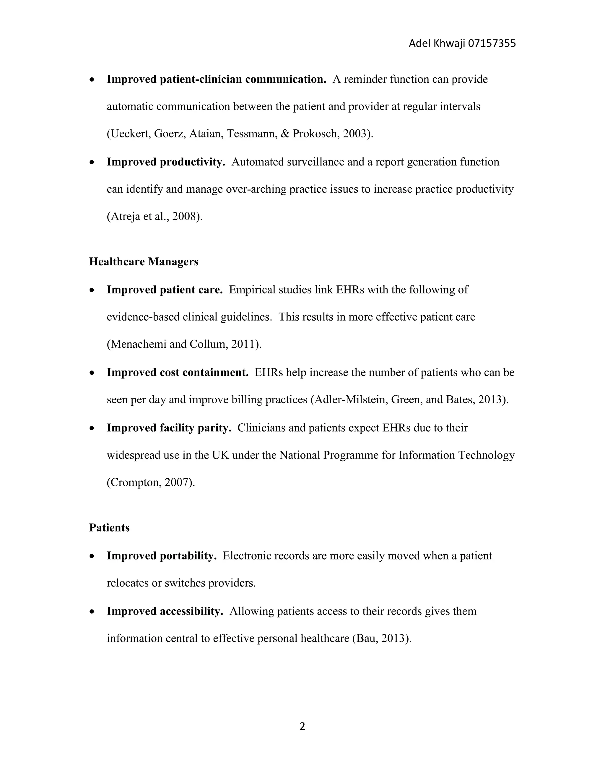 Adel Khwaji 07157355


Improved patient-clinician communication. A reminder function can provide
automatic communication between the patient and provider at regular intervals
(Ueckert, Goerz, Ataian, Tessmann, & Prokosch, 2003).



Improved productivity. Automated surveillance and a report generation function
can identify and manage over-arching practice issues to increase practice productivity
(Atreja et al., 2008).

Healthcare Managers


Improved patient care. Empirical studies link EHRs with the following of
evidence-based clinical guidelines. This results in more effective patient care
(Menachemi and Collum, 2011).



Improved cost containment. EHRs help increase the number of patients who can be
seen per day and improve billing practices (Adler-Milstein, Green, and Bates, 2013).



Improved facility parity. Clinicians and patients expect EHRs due to their
widespread use in the UK under the National Programme for Information Technology
(Crompton, 2007).

Patients


Improved portability. Electronic records are more easily moved when a patient
relocates or switches providers.



Improved accessibility. Allowing patients access to their records gives them
information central to effective personal healthcare (Bau, 2013).

2

 