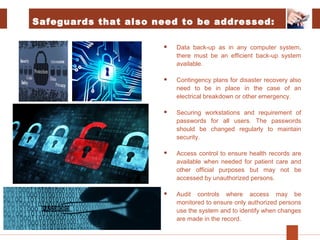 Safeguards that also need to be addressed:
 Data back-up as in any computer system,
there must be an efficient back-up system
available.
 Contingency plans for disaster recovery also
need to be in place in the case of an
electrical breakdown or other emergency.
 Securing workstations and requirement of
passwords for all users. The passwords
should be changed regularly to maintain
security.
 Access control to ensure health records are
available when needed for patient care and
other official purposes but may not be
accessed by unauthorized persons.
 Audit controls where access may be
monitored to ensure only authorized persons
use the system and to identify when changes
are made in the record.
 