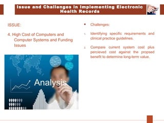 Issue and Challenges in Implementing Electronic
Health Records
ISSUE:
4. High Cost of Computers and
Computer Systems and Funding
Issues
 Challenges:
1. Identifying specific requirements and
clinical practice guidelines.
2. Compare current system cost plus
percieved cost against the propsed
benefit to determine long-term value.
 