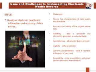 ISSUE:
7. Quality of electronic healthcare
information and accuracy of data
entries.
 Challenges:
1. Ensure that characteristics of data quality
should include:
 Accuracy and validity of the original source
data;
 Reliability – data is consistent and
information generated is understandable;
 Completeness – all required data is present;
 Legibility – data is readable;
 Currency and timeliness – data is recorded
at the point of care; and
 Accessibility – data is available to authorized
persons when and where needed.
Issue and Challenges in Implementing Electronic
Health Records
 