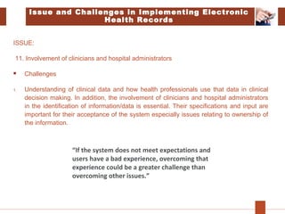 Issue and Challenges in Implementing Electronic
Health Records
ISSUE:
11. Involvement of clinicians and hospital administrators
 Challenges
1. Understanding of clinical data and how health professionals use that data in clinical
decision making. In addition, the involvement of clinicians and hospital administrators
in the identification of information/data is essential. Their specifications and input are
important for their acceptance of the system especially issues relating to ownership of
the information.
“If the system does not meet expectations and
users have a bad experience, overcoming that
experience could be a greater challenge than
overcoming other issues.”
 