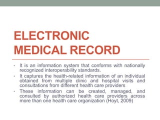 ELECTRONIC
MEDICAL RECORD
• It is an information system that conforms with nationally
recognized interoperability standards.
• It captures the health-related information of an individual
obtained from multiple clinic and hospital visits and
consultations from different health care providers
• These information can be created, managed, and
consulted by authorized health care providers across
more than one health care organization (Hoyt, 2009)
 