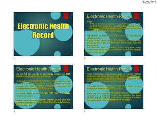 24/05/2022
Electronic Health
Record
Electronic Health Record
•Why?
•With an increasing number of populations together with
the past face technology , an immediate process should
be incorporated in the medical health system to facilitate
the daily activity of the health officer.
•Also known as electronic medical records or computerized
patient records
•Found more useful when the number of data being
processed are highly prioritized and / or a large data are
being stored
•Provides the ability to manage health information using
modern information techniques that are impossible to apply to
paper record keeping.
Electronic Health Record
•Its use has the potential to dramatically change how both
individuals and society view health care
•A repository of electronically sustained information and data
of every patient transactions, health condition, medical
records, and other pertinent information necessary for
computer-based health information system
•Usually accessed on a computer, often over a computer
networks or system
•Made up of electronic medical records (EMR) from the
different departments such as Nurse Department, Laboratory,
pharmacology, etc
Electronic Health Record
•Adds information management tools to provide clinical
reminders and alerts, linkages with knowledge sources for
health care decision support, and analysis of aggregate data
both for care management and for research
•Integrates all the information and data of all system, it does
not support statistical information system
•Data can be entered electronically through a dedicated
computer in a standard format that simplifies the input
process, the data and information can be displayed to desired
formats suitable for the interpretation of the users
1 2
3 4
 