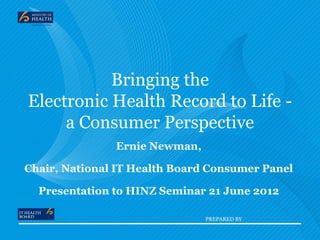 Bringing the
Electronic Health Record to Life -
     a Consumer Perspective
               Ernie Newman,

Chair, National IT Health Board Consumer Panel

  Presentation to HINZ Seminar 21 June 2012

                               PREPARED BY
 