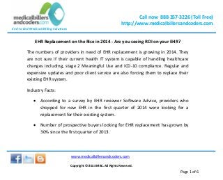 Call now 888-357-3226 (Toll Free)
http://www.medicalbillersandcoders.com
End to End Medical Billing Solutions
www.medicalbillersandcoders.com
Copyright ©-2013 MBC. All Rights Reserved.
Page 1 of 6
EHR Replacement on the Rise in 2014 - Are you seeing ROI on your EHR?
The numbers of providers in need of EHR replacement is growing in 2014. They
are not sure if their current health IT system is capable of handling healthcare
changes including, stage 2 Meaningful Use and ICD-10 compliance. Regular and
expensive updates and poor client service are also forcing them to replace their
existing EHR system.
Industry Facts:
 According to a survey by EHR reviewer Software Advice, providers who
shopped for new EHR in the first quarter of 2014 were looking for a
replacement for their existing system.
 Number of prospective buyers looking for EHR replacement has grown by
30% since the first quarter of 2013.
 