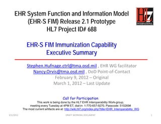 EHR System Function and Information Model
        (EHR-S FIM) Release 2.1 Prototype
              HL7 Project ID# 688

              EHR-S FIM Immunization Capability
                    Executive Summary
              Stephen.Hufnage.ctrl@tma.osd.mil , EHR WG facilitator
                 Nancy.Orvis@tma.osd.mil , DoD Point‐of‐Contact
                           February 9, 2012 – Original  
                          March 1, 2012 – Last Update


                                           Call for Participation
                     This work is being done by the HL7 EHR Interoperability Work-group,
                meeting every Tuesday at 4PM ET, dial-in: 1-770-657-9270, Passcode: 510269#
           The most current artifacts are at: http://wiki.hl7.org/index.php?title=EHR_Interoperability_WG

3/1/2012                                     DRAFT WORKING DOCUMENT                                         1
 