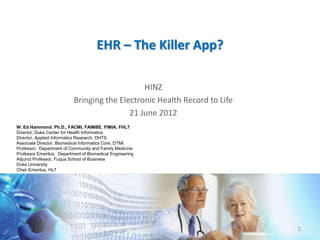 EHR – The Killer App?

                                               HINZ
                           Bringing the Electronic Health Record to Life
                                           21 June 2012
W. Ed Hammond. Ph.D., FACMI, FAIMBE, FIMIA, FHL7
Director, Duke Center for Health Informatics
Director, Applied Informatics Research, DHTS
Associate Director, Biomedical Informatics Core, DTMI
Professor, Department of Community and Family Medicine
Professor Emeritus, Department of Biomedical Engineering
Adjunct Professor, Fuqua School of Business
Duke University
Chair Emeritus, HL7




                                                                           2
 