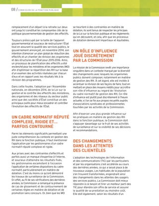 remplacement d’un départ à la retraite sur deux
ont jusqu’ici constitué les composantes clés de la
politique gouvernementale de gestion des effectifs.
Toujours préoccupé par la taille de l’appareil
gouvernemental et soucieux de restructurer l’État
tout en assurant la qualité des services publics, le
gouvernement annonçait, en novembre 2014, son
intention d’amorcer un plan global de réduction des
effectifs et un chantier de révision des organismes
et des structures de l’État pour 2015-2016. Ainsi,
un processus de planification des effectifs a été
enclenché pour les ministères et les organismes (MO)
afin d’optimiser la répartition des RH sur la base
d’un examen des activités réalisées par chacun
d’eux et en rapport avec les résultats liés à la
révision des programmes.
Dans cette foulée, l’adoption par l’Assemblée
nationale, en décembre 2014, de la Loi sur la
gestion et le contrôle des effectifs des ministères,
des organismes et des réseaux du secteur public
ainsi que des sociétés d’État constitue un des
principaux outils pour mieux encadrer et contrôler
l’évolution des effectifs de l’État.
UN CADRE NORMATIF RÉPUTÉ
COMPLEXE, RIGIDE ET…
PARFOIS CONTOURNÉ
Parmi les éléments significatifs permettant une
juste compréhension du contexte en gestion des
RH dans la fonction publique, il faut mentionner
l’application par les gestionnaires d’un cadre
normatif réputé complexe et rigide.
Aux prises avec des contraintes d’effectifs et
parfois aussi un manque d’expertise à l’interne,
et soucieux d’atteindre les résultats fixés,
les gestionnaires escamotent à l’occasion
l’application de certaines dispositions du cadre
normatif, particulièrement en matière de
dotation. C’est du moins ce qu’ont démontré
les travaux de surveillance de la Commission.
En effet, au fil de ses vérifications des dernières
années, la Commission a remarqué la présence
de cas de glissement et de contournement de
certaines règles en matière de dotation et de
promotion sans concours. Or, bien que les MO
se heurtent à des contraintes en matière de
dotation, ils sont tenus de respecter les principes
de la Loi sur la fonction publique et les règlements
qui en découlent, et cela, afin que les processus
de dotation demeurent impartiaux et équitables.
UN RÔLE D’INFLUENCE
JOUÉ DISCRÈTEMENT
PAR LA COMMISSION
La mission de la Commission revêt une importance
singulière dans un contexte marqué par la diversité
des changements avec lesquels les organismes
publics doivent composer, notamment en matière
de gestion des RH. À cet égard, elle est invitée à
accentuer la révision de ses façons de faire, tout en
mettant en place des moyens inédits pour accroître
son rôle d’influence au regard de l’évolution
du cadre normatif de gestion des RH. Ce rôle
d’influence est plutôt joué discrètement à l’heure
actuelle, si l’on se fie aux propos recueillis auprès
d’associations syndicales et professionnelles
touchées par les activités de la Commission.
Afin d’exercer une plus grande influence sur
les pratiques en matière de gestion des RH
dans la fonction publique, la Commission doit
s’appuyer davantage sur le fruit de ses activités
de surveillance et sur la visibilité de ses décisions
et recommandations.
DES CHANGEMENTS
DANS LES ATTENTES
DES CLIENTÈLES
L’adoption des technologies de l’information
et des communications (TIC) par les particuliers
et par les organisations s’est accélérée au cours
des dernières années, ce qui a laissé place à de
nouveaux usages. Les habitudes de la population
s’en trouvent transformées, engendrant ainsi
des changements dans les attentes des usagers
des services publics. La Commission doit mieux
répondre à ce besoin et tirer un meilleur parti des
TIC pour étendre son offre de service et assurer
la qualité de sa prestation au moindre coût.
Elle doit également, selon les résultats d’un
08 /COMMISSION DE LA FONCTION PUBLIQUE
 