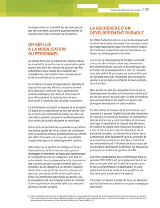 sondage mené sur la qualité des services perçue
par ses clientèles, accroître qualitativement la
manière dont elle accomplit sa prestation.
UN DÉFI LIÉ
À LA MOBILISATION
DU PERSONNEL
Au même titre que le marché de l’emploi actuel,
les impératifs de performance organisationnelle
posent des défis en matière de gestion des RH,
notamment sous l’angle de la gestion des
compétences, du transfert des connaissances
et de la mobilisation du personnel.
Un nombre croissant d’organisations admettent
aujourd’hui que des efforts constants doivent
être faits pour renforcer leur rayonnement
comme employeur de choix et ainsi assurer
plus efficacement la contribution de leur
personnel à l’atteinte des résultats souhaités.
La Commission a produit un exposé de la situation
à l’égard de la mobilisation de son personnel. Elle
en a conclu à la nécessité de placer au cœur de
ses préoccupations de gestion le développement
d’un milieu de travail attrayant et valorisant.
Outre qu’ils recherchent des organisations qui offrent
une bonne qualité de vie au travail, les travailleurs
sont en quête de milieux professionnels qui offrent
des défis stimulants ainsi que des possibilités
d’apprentissage et de développement continu.
Afin d’assurer la qualité et la diligence de ses
interventions, la Commission doit pouvoir
développer et entretenir de façon plus systématique
les compétences de ses employés. Elle doit en
outre investir dans la préservation et la transmission
des connaissances institutionnelles dans un
contexte où les départs à la retraite risquent
d’entraîner une perte de savoirs critiques et,
partant, une perte d’efficacité significative.
Enfin, la Commission doit miser, au besoin, sur
la polyvalence de ses employés dans le contexte
d’une organisation de petite taille qui comporte
plusieurs postes uniques.
LA RECHERCHE D’UN
DÉVELOPPEMENT DURABLE
En 2006, l’adoption de la Loi sur le développement
durable venait jeter les bases d’un nouveau cadre
de responsabilisation pour les ministères et pour
de nombreux organismes gouvernementaux, en
faveur du développement durable2
.
La Loi sur le développement durable reconnaît
« le caractère indissociable des dimensions
environnementale, sociale et économique des
activités de développement » (art. 2). Suivant
cela, elle définit 16 principes qui doivent être pris
en considération par l’ensemble des MO publics
soumis à la Loi dans le contexte de leurs actions
structurantes.
Bien qu’elle ne soit pas assujettie à la Loi sur le
développement durable, la Commission estime qu’il
est de son devoir de participer à cette orientation
gouvernementale et de mettre en œuvre des
pratiques exemplaires en cette matière.
En elle-même, la mission de la Commission, qui
consiste à « assurer l’égalité d’accès des citoyennes
et citoyens à la fonction publique, la compétence
des personnes qui y sont nommées et promues,
ainsi que l’impartialité et l’équité des décisions
en matière de gestion des ressources humaines »,
s’inscrit dans le principe de l’équité et de la
solidarité sociales. La mission et la vision de la
Commission sont également liées au principe de
la prévention puisque le caractère proactif de
ses interventions et l’influence de ses travaux de
surveillance contribuent à atténuer les mauvaises
pratiques en matière de gestion des RH.
Les choix stratégiques de la Commission pour la
période 2015-2019 sont principalement liés à ces
deux principes ainsi qu’à celui de la production
et de la consommation responsables. Ils sont
également liés à la santé et à la qualité de vie.
Ces liens sont présentés à l’annexe II.
C’est donc en tenant compte de tous ces éléments
que la Commission a élaboré son plan stratégique
2015-2019.
2.	 Selon la définition donnée dans le rapport Brundtland, « le développement durable est un développement qui répond aux besoins du présent 	
	 sans compromettre la capacité des générations futures à répondre à leurs propres besoins » : Commission mondiale sur l’environnement et le 	
	développement, Notre avenir à tous, Montréal, Éditions du Fleuve, 1988, p. 51.
PLAN STRATÉGIQUE 2015/2019 / 09
 