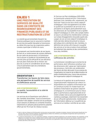 ENJEU 1
UNE PRESTATION DE
SERVICES DE QUALITÉ
DANS UN CONTEXTE DE
REDRESSEMENT DES
FINANCES PUBLIQUES ET DE
RESTRUCTURATION DE L’ÉTAT
La volonté gouvernementale d’assainir les
finances publiques tout en assurant le maintien
de services de qualité interpelle la Commission,
au même titre que tous les organismes publics
conviés à participer à l’effort en cours.
En proposant une transformation de ses façons
de faire et un renforcement de certains éléments
de son cadre de gouvernance, la Commission
vise à assurer la qualité et l’accessibilité de ses
services ainsi qu’une efficacité et une efficience
accrues dans l’exécution de sa mission. Qui
plus est, la prise en considération de cet enjeu
s’inscrit pleinement dans les orientations
gouvernementales.
––––––––––––––––––––––––––––––––
ORIENTATION 1
Transformer les façons de faire dans
une perspective de qualité de service
et d’efficience accrue
––––––––––––––––––––––––––––––––
AXE D’INTERVENTION 1
La qualité, l’accessibilité et la célérité
des services
Les services de la Commission sont offerts à
des clientèles diversifiées3
. Aussi la Commission
souhaite-t-elle adapter certaines de ses pratiques
à leurs besoins et attentes en constante évolution,
notamment en utilisant judicieusement le potentiel
offert par les TIC et par les réseaux sociaux.
À l’horizon du Plan stratégique 2015-2019,
la Commission entend enrichir l’information
destinée à ses clientèles afin, notamment, de
favoriser l’exercice de leurs droits (objectif
stratégique 1). Elle vise également à accroître
la qualité de sa prestation de services et la
perception à cet égard, particulièrement sous
les dimensions de l’accessibilité et de la rapidité
(objectif stratégique 2). Enfin, elle compte mettre
en œuvre une démarche d’amélioration continue,
sur la base d’engagements renouvelés auprès des
usagers de ses services (objectif stratégique 3).
Cette dernière démarche prévoit la mesure
périodique de la satisfaction des clientèles, la
définition de normes afin d’assurer la qualité
des services et la mise en place d’une politique
de traitement des plaintes et des commentaires
issus des clientèles.
AXE D’INTERVENTION 2
L’efficience des activités
La Commission considère que la recherche de
performance, dont l’efficience constitue l’une
des dimensions clés4
, passe par l’optimisation
des processus, c’est-à-dire une amélioration
des façons de faire découlant d’une analyse de
l’organisation du travail et de la détermination de
pistes d’amélioration pour chacun des processus
de l’organisation (objectif stratégique 4).
La mesure et la gestion de la performance
organisationnelle impliquent par ailleurs la
disponibilité d’un système d’information qui
en constitue le pilier. En modernisant son
système d’information de gestion (objectif
stratégique 5), la Commission pourra mieux
gérer la performance organisationnelle et en
rendre compte. Cela lui procurera également de
nombreux avantages, notamment l’accroissement
de son efficacité opérationnelle, l’amélioration
de l’information obtenue sur la qualité de ses
services et un meilleur contrôle de ses coûts.
PLAN STRATÉGIQUE 2015/2019 / 11
3. 	Sont ici visés les citoyens, les fonctionnaires, les procureurs aux poursuites criminelles et pénales, d’anciens fonctionnaires bénéficiant d’un 	
	 droit de retour dans la fonction publique, les administrateurs d’État et les membres ou les dirigeants d’organismes dont le personnel est
	 nommé en vertu de la Loi sur la fonction publique.
4. 	La notion de performance, pour une organisation publique, correspond à l’atteinte d’objectifs ou de résultats attendus. Plus largement, on fait 	
	 référence à la création de la valeur, entendue dans le secteur public comme une optimisation des services aux citoyens. Quant à la notion
	 d’efficience, elle indique dans sa plus simple expression à quel point une organisation utilise de manière appropriée ses ressources pour
	 produire des biens et des services.
 