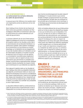 AXE D’INTERVENTION 3
Le renforcement de certains éléments
du cadre de gouvernance
La gouvernance fait référence à la manière dont
une organisation prend ses décisions et les met
en œuvre5
.
Dans l’optique d’une révision de ses façons de
faire, trame de la première orientation du Plan
stratégique 2015-2019, la Commission opte pour
le renforcement de certains éléments de son
cadre de gouvernance.
Le premier élément de cet axe d’intervention
(objectif stratégique 6) concerne la consolidation
de la gestion axée sur les résultats, action liée à
la reconnaissance de la nécessité d’améliorer sa
performance globale. Cette ambition stratégique
de la Commission se concrétisera en misant
davantage sur la réalisation de ses engagements,
le suivi des résultats obtenus et l’utilisation accrue
de l’information de gestion, en soutien à la prise
de décision tout au long du cycle de gestion.
La consolidation souhaitée passe également
par l’inclusion, dans le rapport annuel, d’une
information plus pertinente et complète pour
évaluer la performance organisationnelle, expliquer
les écarts relevés et présenter les moyens choisis
par la Commission en vue d’atteindre ses objectifs.
Pour appuyer la gestion axée sur les résultats et
dans l’optique d’accroître la probabilité d’atteindre
ses objectifs, la Commission mettra en œuvre une
démarche d’évaluation et de prise en considération
des risques organisationnels. L’exercice de repérage
des risques, leur évaluation et leur classement par
ordre de priorité se traduiront par un plan servant
à réduire, à surveiller et à contrôler leur probabilité
ou leurs répercussions.
Le deuxième élément relatif au renforcement du
cadre de gouvernance organisationnel a trait à
l’élaboration et à la mise en œuvre d’un premier
plan d’action de développement durable (objectif
stratégique 7). Ce plan d’action aura comme
finalité d’intégrer progressivement les principes
du développement durable dans les pratiques et
les activités de la Commission et de contribuer à
la Stratégie gouvernementale de développement
durable 2015-2020.
Enfin, le troisième élément de cet axe d’intervention
porte sur la mise en place d’un dispositif qui s’ajoute
à ceux qui ont été prévus par le législateur et à
ceux qui ont été mis en place à l’initiative de la
Commission afin de promouvoir une cohérence
accrue de ses décisions6
et de ses recommandations
(objectif stratégique 8), dans le respect de
l’indépendance de chacun des juges administratifs.
Il faut savoir que l’objectif de cohérence représente
un défi exigeant pour un tribunal administratif
et qu’il revêt une importance singulière pour
sa crédibilité de même que pour la confiance
du public dans l’intégrité du système de justice
administrative. Le nouveau dispositif prendra
la forme d’une version annotée de la Loi sur la
fonction publique ayant pour objet de faciliter la
compréhension, par les intervenants visés, des
différents aspects qui la composent.
ENJEU 2
LE RESPECT, PAR LES
MINISTÈRES ET LES
ORGANISMES, DES PRINCIPES
PROMUS PAR LA LOI SUR
LA FONCTION PUBLIQUE
La gestion des RH dans la fonction publique
est encadrée par des dispositions prévues dans
la Loi sur la fonction publique. Cette loi et le
système de dotation qui en découle s’articulent
autour de certains principes : l’égalité d’accès
de tous les citoyens à la fonction publique7
,
5. 	Selon l’Institut des vérificateurs internes, la gouvernance « englobe les procédures utilisées pour diriger les activités de l’organisation afin de 	
	 fournir l’assurance que les objectifs sont atteints et que les opérations sont exécutées de manière éthique et responsable » (traduction) : Institute 	
	 of Internal Auditors, The Role of Auditing in Public Sector Governance, 2nd ed., Atlamonte Springs, Global, 2012, p. 5.
6.	 « La notion de cohérence décisionnelle réfère non pas à la logique d’une décision prise isolément, mais plutôt à la cohérence de cette décision 	
	 par rapport aux autres décisions rendues par le tribunal dans des dossiers similaires » : Suzanne COMTOIS, « La cohérence décisionnelle au sein 	
	 des tribunaux administratifs », communication prononcée lors du 6e
Congrès annuel de la Conférence des membres de tribunaux administratifs 	
	 du Québec, à Montréal, le 28 septembre 1990.
7.	 Le principe de l’égalité d’accès concerne également les groupes cibles. À cet égard, la Loi sur la fonction publique prévoit que le mode d’organisation 	
	 des ressources humaines doit favoriser « la contribution optimale, au sein de la fonction publique, des diverses composantes de la société 	
	 québécoise » (art. 3).
12 /COMMISSION DE LA FONCTION PUBLIQUE
 