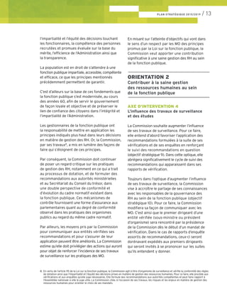 l’impartialité et l’équité des décisions touchant
les fonctionnaires, la compétence des personnes
recrutées et promues évaluée sur la base du
mérite, l’efficience de l’Administration ainsi que
la transparence.
La population est en droit de s’attendre à une
fonction publique impartiale, accessible, compétente
et efficace, ce que les principes mentionnés
précédemment permettent de garantir.
C’est d’ailleurs sur la base de ces fondements que
la fonction publique s’est modernisée, au cours
des années 60, afin de servir le gouvernement
de façon loyale et objective et de préserver le
lien de confiance des citoyens dans l’intégrité et
l’impartialité de l’Administration.
Les gestionnaires de la fonction publique ont
la responsabilité de mettre en application les
principes indiqués plus haut dans leurs décisions
en matière de gestion des RH. Or, la Commission,
par ses travaux8
, a mis en lumière des façons de
faire qui s’éloignent de ces principes.
Par conséquent, la Commission doit continuer
de poser un regard critique sur les pratiques
de gestion des RH, notamment en ce qui a trait
au processus de dotation, et de formuler des
recommandations aux autorités ministérielles
et au Secrétariat du Conseil du trésor, dans
une double perspective de conformité et
d’évolution du cadre normatif existant dans
la fonction publique. Ces mécanismes de
contrôle fournissent une forme d’assurance aux
parlementaires quant au degré de conformité
observé dans les pratiques des organismes
publics au regard du même cadre normatif.
Par ailleurs, les moyens pris par la Commission
pour communiquer aux entités vérifiées ses
recommandations et pour s’assurer de leur
application peuvent être améliorés. La Commission
estime qu’elle doit privilégier des actions qui auront
pour objet de renforcer l’incidence de ses travaux
de surveillance sur les pratiques des MO.
En misant sur l’atteinte d’objectifs qui vont dans
le sens d’un respect par les MO des principes
promus par la Loi sur la fonction publique, la
Commission veut apporter une contribution
significative à une saine gestion des RH au sein
de la fonction publique.
––––––––––––––––––––––––––––––––
ORIENTATION 2
Contribuer à la saine gestion
des ressources humaines au sein
de la fonction publique
––––––––––––––––––––––––––––––––
AXE D’INTERVENTION 4
L’influence des travaux de surveillance
et des études
La Commission souhaite augmenter l’influence
de ses travaux de surveillance. Pour ce faire,
elle entend d’abord favoriser l’application des
recommandations formulées à la suite de ses
vérifications et de ses enquêtes en renforçant
le suivi des recommandations en question
(objectif stratégique 9). Dans cette optique, elle
abrégera significativement le cycle de suivi des
recommandations qui apparaissent dans ses
rapports de vérification.
Toujours dans l’optique d’augmenter l’influence
de ses travaux de surveillance, la Commission
vise à accroître le partage de ses connaissances
avec les responsables de la gouvernance des
RH au sein de la fonction publique (objectif
stratégique 10). Pour ce faire, la Commission
modifiera sa façon de communiquer avec les
MO. C’est ainsi que le premier dirigeant d’une
entité vérifiée (sous-ministre ou président
d’organisme) sera rencontré par la présidence
de la Commission dès le début d’un mandat de
vérification. Dans le cas de rapports d’enquête
assortis de recommandations, ceux-ci seront
dorénavant expédiés aux premiers dirigeants
qui seront invités à se prononcer sur les suites
qu’ils entendent y donner.
8.	 En vertu de l’article 115 de la Loi sur la fonction publique, la Commission agit à titre d’organisme de surveillance et vérifie la conformité des règles 	
	 de dotation ainsi que l’impartialité et l’équité des décisions prises en matière de gestion des ressources humaines. Pour ce faire, elle procède aux 	
	 vérifications et aux enquêtes qu’elle juge nécessaires. Elle formule des recommandations aux autorités compétentes et peut faire rapport à 	
	 l’Assemblée nationale si elle le juge utile. La Commission cible, à l’occasion de ses travaux, les risques et les enjeux en matière de gestion des 	
	 ressources humaines pour orienter le choix de ses mandats.
PLAN STRATÉGIQUE 2015/2019 / 13
 