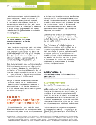 La Commission reverra également la stratégie
de diffusion de ses travaux, notamment en
ce qui concerne les résultats des enquêtes,
le suivi des recommandations par les MO et
les décisions du tribunal. En outre, elle compte
accroître la visibilité de ses rapports de vérification
et de ses études9
qui portent sur des thèmes
clés en matière de gestion des RH au sein de la
fonction publique.
AXE D’INTERVENTION 5
La modernisation des règles
d’encadrement des activités
de la Commission
La Loi sur la fonction publique a été sanctionnée
en 1983 et n’a que très peu été modifiée par la
suite. Une conséquence de cet état de fait est
que maintes dispositions utiles qui se trouvent
dans d’autres lois encadrant les tribunaux
administratifs et les organismes publics de
surveillance ne figurent pas dans la Loi.
C’est donc en procédant à une analyse comparative
de telles dispositions légales que la Commission
sera en mesure d’évaluer les modifications
pertinentes qu’il conviendrait d’apporter à la Loi
en ce qui a trait à l’encadrement de ses activités,
et ce, dans le but de les soumettre aux autorités
compétentes (objectif stratégique 11).
Il s’agit, en somme, d’un exercice préalable à
l’actualisation effective du cadre légal de la
Commission avec comme objectif d’adapter le
modus operandi de son tribunal administratif
et de ses activités de surveillance aux exigences
des meilleures pratiques.
ENJEU 3
LE MAINTIEN D’UNE ÉQUIPE
COMPÉTENTE ET MOBILISÉE
Les mutations en cours dans le secteur public
au regard du contenu de son action (politiques et
services publics), de ses modes de fonctionnement
et de prestation, du resserrement de ses dépenses
de même que des nombreux départs à la retraite
influent sur la dynamique interne des organismes
publics. En outre, les difficultés quant à la capacité
des organisations à attirer et à fidéliser la
main-d’œuvre compétente pour la réalisation
de leur mission ont tendance à se concrétiser
de plus en plus souvent.
L’adaptation des pratiques organisationnelles,
induite par ces changements et ces contraintes,
incite la Commission à miser plus que jamais
sur son capital humain.
Pour l’employeur qu’est la Commission, ce
positionnement repose sur la certitude que la
contribution du personnel est déterminante
dans la prestation de services publics de qualité.
Il se fonde également sur la conviction qu’il
importe d’assurer un environnement de travail
qui favorise, par de saines pratiques de gestion,
la mobilisation des membres du personnel,
tout comme le développement et la mise à
contribution de leurs talents.
––––––––––––––––––––––––––––––––
ORIENTATION 3
Offrir un milieu de travail attrayant
et valorisant
––––––––––––––––––––––––––––––––
AXE D’INTERVENTION 6
La mobilisation des personnes
La Commission vise l’intégration, à ses façons de
faire, de pratiques soutenant la mobilisation, la
qualité de vie au travail ainsi que la santé et le
mieux-être des personnes (objectif stratégique 12),
le dessein sous-jacent étant que les personnes qui
travaillent pour elle soient davantage satisfaites
de leur environnement de travail, que leur travail
soit reconnu et qu’elles demeurent performantes.
Dans cette optique, l’organisation agira dans
quatre sphères d’activité : 1) les pratiques de
gestion; 2) la prévention et les interventions en
14 /COMMISSION DE LA FONCTION PUBLIQUE
9.	 Les études de la Commission sont des analyses menées en vue de décrire, d’explorer ou d’approfondir un sujet en matière de gestion des RH. 	
	 Elles peuvent avoir comme objectifs de documenter un sujet (ex. : recension des écrits, analyses statistiques), d’attirer l’attention sur un sujet 	
	 préoccupant ou d’actualité, de circonscrire les meilleures pratiques ou encore d’établir une compréhension commune d’un sujet (ex. : étude 	
	 sur le mérite). L’étude est généralement plus globale, alors que la vérification fait référence à la mesure d’un processus ou d’une application normés.
 