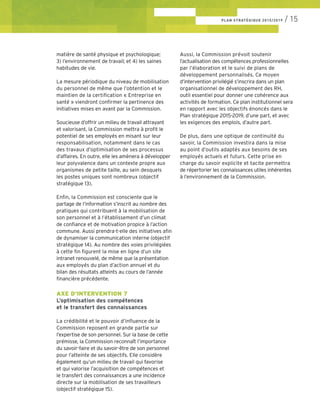 PLAN STRATÉGIQUE 2015/2019 / 15
matière de santé physique et psychologique;
3) l’environnement de travail; et 4) les saines
habitudes de vie.
La mesure périodique du niveau de mobilisation
du personnel de même que l’obtention et le
maintien de la certification « Entreprise en
santé » viendront confirmer la pertinence des
initiatives mises en avant par la Commission.
Soucieuse d’offrir un milieu de travail attrayant
et valorisant, la Commission mettra à profit le
potentiel de ses employés en misant sur leur
responsabilisation, notamment dans le cas
des travaux d’optimisation de ses processus
d’affaires. En outre, elle les amènera à développer
leur polyvalence dans un contexte propre aux
organismes de petite taille, au sein desquels
les postes uniques sont nombreux (objectif
stratégique 13).
Enfin, la Commission est consciente que le
partage de l’information s’inscrit au nombre des
pratiques qui contribuent à la mobilisation de
son personnel et à l’établissement d’un climat
de confiance et de motivation propice à l’action
commune. Aussi prendra-t-elle des initiatives afin
de dynamiser la communication interne (objectif
stratégique 14). Au nombre des voies privilégiées
à cette fin figurent la mise en ligne d’un site
intranet renouvelé, de même que la présentation
aux employés du plan d’action annuel et du
bilan des résultats atteints au cours de l’année
financière précédente.
AXE D’INTERVENTION 7
L’optimisation des compétences
et le transfert des connaissances
La crédibilité et le pouvoir d’influence de la
Commission reposent en grande partie sur
l’expertise de son personnel. Sur la base de cette
prémisse, la Commission reconnaît l’importance
du savoir-faire et du savoir-être de son personnel
pour l’atteinte de ses objectifs. Elle considère
également qu’un milieu de travail qui favorise
et qui valorise l’acquisition de compétences et
le transfert des connaissances a une incidence
directe sur la mobilisation de ses travailleurs
(objectif stratégique 15).
Aussi, la Commission prévoit soutenir
l’actualisation des compétences professionnelles
par l’élaboration et le suivi de plans de
développement personnalisés. Ce moyen
d’intervention privilégié s’inscrira dans un plan
organisationnel de développement des RH,
outil essentiel pour donner une cohérence aux
activités de formation. Ce plan institutionnel sera
en rapport avec les objectifs énoncés dans le
Plan stratégique 2015-2019, d’une part, et avec
les exigences des emplois, d’autre part.
De plus, dans une optique de continuité du
savoir, la Commission investira dans la mise
au point d’outils adaptés aux besoins de ses
employés actuels et futurs. Cette prise en
charge du savoir explicite et tacite permettra
de répertorier les connaissances utiles inhérentes
à l’environnement de la Commission.
 