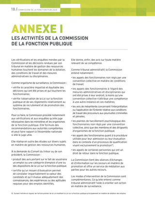 18 /COMMISSION DE LA FONCTION PUBLIQUE
Les vérifications et les enquêtes menées par la
Commission et les décisions rendues par son
tribunal en matière de gestion des ressources
humaines touchent les domaines de la dotation,
des conditions de travail et des mesures
administratives ou disciplinaires.
Comme organisme de surveillance, la Commission :
•	vérifie le caractère impartial et équitable des
décisions qui ont été prises et qui touchent les
fonctionnaires;
•	vérifie l’observation de la Loi sur la fonction
publique et de ses règlements relativement au
système de recrutement et de promotion des
fonctionnaires.
Pour ce faire, la Commission procède notamment
aux vérifications et aux enquêtes qu’elle juge
nécessaires dans les ministères et les organismes
de la fonction publique. Elle formule des
recommandations aux autorités compétentes
et peut faire rapport à l’Assemblée nationale
si elle le juge utile.
Elle réalise en outre des études sur divers sujets
en matière de gestion des ressources humaines.
À la demande du Conseil du trésor ou de son
président, la Commission :
•	produit des avis portant sur le fait de soustraire
un emploi ou une catégorie d’emplois d’une ou
des dispositions de la Loi sur la fonction publique;
•	certifie qu’un moyen d’évaluation permet
de constater impartialement la valeur des
candidats et qu’il évalue adéquatement des
connaissances, des expériences ou des aptitudes
requises pour des emplois identifiés.
Elle donne, enfin, des avis sur toute matière
relevant de sa compétence.
Comme tribunal administratif, la Commission
entend notamment :
•	les appels des fonctionnaires non régis par une
convention collective en matière de conditions
de travail;
•	les appels des fonctionnaires à l’égard des
mesures administratives et disciplinaires qui
ont été prises à leur endroit, à moins qu’une
convention collective n’attribue une compétence
à une autre instance en ces matières;
•	les avis de mésentente concernant l’interprétation
ou l’application de l’Entente relative aux conditions
de travail des procureurs aux poursuites criminelles
et pénales;
•	les plaintes de harcèlement psychologique des
fonctionnaires non régis par une convention
collective, ainsi que des membres et des dirigeants
d’organismes de la fonction publique;
•	les appels des fonctionnaires quant à la procédure
utilisée pour leur admission ou leur évaluation
dans le contexte d’un processus de qualification
visant exclusivement la promotion10
;
•	les appels de certaines personnes qui ont un
droit de retour dans la fonction publique.
La Commission tient des séances d’échanges
et d’information sur les recours en matière de
promotion et offre un service de médiation aux
parties pour les autres recours.
Les modes d’intervention de la Commission sont
complémentaires. Ce qu’elle entend comme
tribunal administratif l’aide à orienter son action
en matière de surveillance.
ANNEXE I
LES ACTIVITÉS DE LA COMMISSION
DE LA FONCTION PUBLIQUE
10.	Suivant l’entrée en vigueur de l’article premier de la Loi modifiant la Loi sur la fonction publique principalement en matière de dotation des emplois.
 