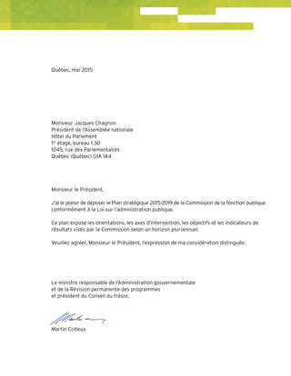 Québec, mai 2015
Monsieur Jacques Chagnon
Président de l’Assemblée nationale
Hôtel du Parlement
1er
étage, bureau 1.30
1045, rue des Parlementaires
Québec (Québec) G1A 1A4
Monsieur le Président,
J’ai le plaisir de déposer le Plan stratégique 2015-2019 de la Commission de la fonction publique
conformément à la Loi sur l’administration publique.
Ce plan expose les orientations, les axes d’intervention, les objectifs et les indicateurs de
résultats visés par la Commission selon un horizon pluriannuel.
Veuillez agréer, Monsieur le Président, l’expression de ma considération distinguée.
Le ministre responsable de l’Administration gouvernementale
et de la Révision permanente des programmes
et président du Conseil du trésor,
Martin Coiteux
 