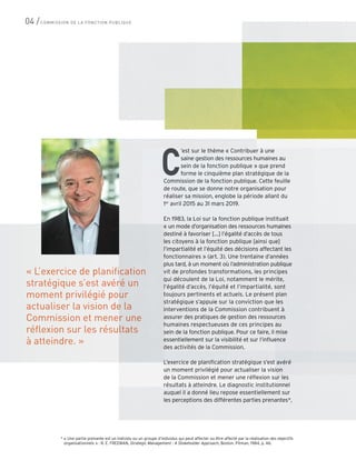 « L’exercice de planification
stratégique s’est avéré un
moment privilégié pour
actualiser la vision de la
Commission et mener une
réflexion sur les résultats
à atteindre. »
’est sur le thème « Contribuer à une
saine gestion des ressources humaines au
sein de la fonction publique » que prend
forme le cinquième plan stratégique de la
Commission de la fonction publique. Cette feuille
de route, que se donne notre organisation pour
réaliser sa mission, englobe la période allant du
1er
avril 2015 au 31 mars 2019.
En 1983, la Loi sur la fonction publique instituait
« un mode d’organisation des ressources humaines
destiné à favoriser […] l’égalité d’accès de tous
les citoyens à la fonction publique [ainsi que]
l’impartialité et l’équité des décisions affectant les
fonctionnaires » (art. 3). Une trentaine d’années
plus tard, à un moment où l’administration publique
vit de profondes transformations, les principes
qui découlent de la Loi, notamment le mérite,
l’égalité d’accès, l’équité et l’impartialité, sont
toujours pertinents et actuels. Le présent plan
stratégique s’appuie sur la conviction que les
interventions de la Commission contribuent à
assurer des pratiques de gestion des ressources
humaines respectueuses de ces principes au
sein de la fonction publique. Pour ce faire, il mise
essentiellement sur la visibilité et sur l’influence
des activités de la Commission.
L’exercice de planification stratégique s’est avéré
un moment privilégié pour actualiser la vision
de la Commission et mener une réflexion sur les
résultats à atteindre. Le diagnostic institutionnel
auquel il a donné lieu repose essentiellement sur
les perceptions des différentes parties prenantes*,
C
* « Une partie prenante est un individu ou un groupe d’individus qui peut affecter ou être affecté par la réalisation des objectifs
organisationnels » : R. E. FREEMAN, Strategic Management : A Stokeholder Approach, Boston, Pitman, 1984, p. 46.
04 /COMMISSION DE LA FONCTION PUBLIQUE
 