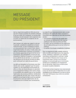 MESSAGE
DU PRÉSIDENT
tant au regard de la qualité de l’offre de service
que de la remise en question de certaines pratiques
et de leurs effets. Par conséquent, ce nouveau plan
stratégique devrait propulser notre organisme vers
un avenir en phase avec les exigences de son
environnement.
Sans marquer une rupture par rapport à celui qui
l’a précédé, considérant la stabilité de la mission
institutionnelle, ce plan stratégique propose
un renouvellement de la vision et des valeurs
organisationnelles. En outre, il invite, dans une
optique d’amélioration continue, à la révision
de certaines approches et façons de faire de la
Commission, plus précisément en énonçant des
orientations relatives à la qualité, à l’accessibilité
et à la célérité de ses services, en recherchant
une efficience accrue de ses activités de même
qu’en renforçant son cadre de gouvernance.
Les défis qui interpellent la Commission, pour être
relevés avec succès, supposent que l’on puisse
compter sur une organisation performante qui
offre un milieu de travail attrayant et valorisant.
Un tel engagement implique, entre autres choses,
la consolidation de la gestion axée sur les résultats,
l’optimisation des processus d’affaires, l’amélioration
de la qualité des services, tout comme celle de la
qualité de vie au travail, la mise à profit du potentiel
du personnel, ainsi que l’optimisation de ses
compétences et le transfert des connaissances.
Les objectifs que nous poursuivons dans ce plan
stratégique découlent des enjeux auxquels la
Commission devra faire face au cours des prochaines
années :
•	 une prestation de services de qualité dans
	 un contexte de redressement des finances
	 publiques et de restructuration de l’État;
•	 le respect, par les ministères et les organismes,
des principes promus par la Loi sur la fonction
publique;
•	 le maintien d’une équipe compétente et mobilisée.
Pour un organisme de taille modeste comme le
nôtre, les défis sont importants et les objectifs,
certes, ambitieux. Cependant, leur atteinte
contribuera certainement à confirmer l’utilité
et à accroître l’influence des travaux de la
Commission dans l’univers de la fonction
publique. Je suis persuadé que la Commission,
animée par la compétence et l’engagement
de son personnel, mettra tout en œuvre pour
en assurer la pleine réalisation.
En terminant, je tiens à exprimer mes remerciements
à ceux qui ont pris part à l’élaboration de ce plan
stratégique et qui contribueront à sa mise en œuvre.
C’est avec fierté que je vous invite à en prendre
connaissance.
Le président,
Marc Lacroix
PLAN STRATÉGIQUE 2015/2019 / 05
 