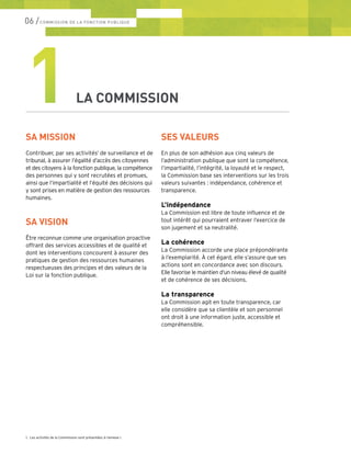 06 /COMMISSION DE LA FONCTION PUBLIQUE
SA MISSION
Contribuer, par ses activités1
de surveillance et de
tribunal, à assurer l’égalité d’accès des citoyennes
et des citoyens à la fonction publique, la compétence
des personnes qui y sont recrutées et promues,
ainsi que l’impartialité et l’équité des décisions qui
y sont prises en matière de gestion des ressources
humaines.
SA VISION
Être reconnue comme une organisation proactive
offrant des services accessibles et de qualité et
dont les interventions concourent à assurer des
pratiques de gestion des ressources humaines
respectueuses des principes et des valeurs de la
Loi sur la fonction publique.
1LA COMMISSION
SES VALEURS
En plus de son adhésion aux cinq valeurs de
l’administration publique que sont la compétence,
l’impartialité, l’intégrité, la loyauté et le respect,
la Commission base ses interventions sur les trois
valeurs suivantes : indépendance, cohérence et
transparence.
L’indépendance
La Commission est libre de toute influence et de
tout intérêt qui pourraient entraver l’exercice de
son jugement et sa neutralité.
La cohérence
La Commission accorde une place prépondérante
à l’exemplarité. À cet égard, elle s’assure que ses
actions sont en concordance avec son discours.
Elle favorise le maintien d’un niveau élevé de qualité
et de cohérence de ses décisions.
La transparence
La Commission agit en toute transparence, car
elle considère que sa clientèle et son personnel
ont droit à une information juste, accessible et
compréhensible.
1.	 Les activités de la Commission sont présentées à l’annexe I.
 