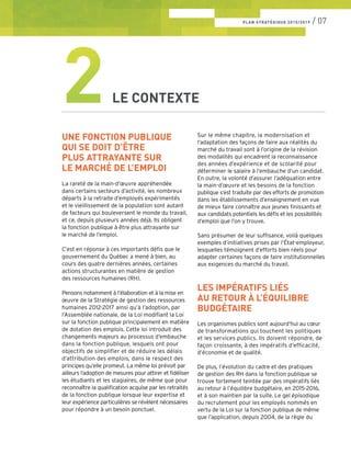PLAN STRATÉGIQUE 2015/2019 / 07
UNE FONCTION PUBLIQUE
QUI SE DOIT D’ÊTRE
PLUS ATTRAYANTE SUR
LE MARCHÉ DE L’EMPLOI
La rareté de la main-d’œuvre appréhendée
dans certains secteurs d’activité, les nombreux
départs à la retraite d’employés expérimentés
et le vieillissement de la population sont autant
de facteurs qui bouleversent le monde du travail,
et ce, depuis plusieurs années déjà. Ils obligent
la fonction publique à être plus attrayante sur
le marché de l’emploi.
C’est en réponse à ces importants défis que le
gouvernement du Québec a mené à bien, au
cours des quatre dernières années, certaines
actions structurantes en matière de gestion
des ressources humaines (RH).
Pensons notamment à l’élaboration et à la mise en
œuvre de la Stratégie de gestion des ressources
humaines 2012-2017 ainsi qu’à l’adoption, par
l’Assemblée nationale, de la Loi modifiant la Loi
sur la fonction publique principalement en matière
de dotation des emplois. Cette loi introduit des
changements majeurs au processus d’embauche
dans la fonction publique, lesquels ont pour
objectifs de simplifier et de réduire les délais
d’attribution des emplois, dans le respect des
principes qu’elle promeut. La même loi prévoit par
ailleurs l’adoption de mesures pour attirer et fidéliser
les étudiants et les stagiaires, de même que pour
reconnaître la qualification acquise par les retraités
de la fonction publique lorsque leur expertise et
leur expérience particulières se révèlent nécessaires
pour répondre à un besoin ponctuel.
2LE CONTEXTE
Sur le même chapitre, la modernisation et
l’adaptation des façons de faire aux réalités du
marché du travail sont à l’origine de la révision
des modalités qui encadrent la reconnaissance
des années d’expérience et de scolarité pour
déterminer le salaire à l’embauche d’un candidat.
En outre, la volonté d’assurer l’adéquation entre
la main-d’œuvre et les besoins de la fonction
publique s’est traduite par des efforts de promotion
dans les établissements d’enseignement en vue
de mieux faire connaître aux jeunes finissants et
aux candidats potentiels les défis et les possibilités
d’emploi que l’on y trouve.
Sans présumer de leur suffisance, voilà quelques
exemples d’initiatives prises par l’État-employeur,
lesquelles témoignent d’efforts bien réels pour
adapter certaines façons de faire institutionnelles
aux exigences du marché du travail.
LES IMPÉRATIFS LIÉS
AU RETOUR À L’ÉQUILIBRE
BUDGÉTAIRE
Les organismes publics sont aujourd’hui au cœur
de transformations qui touchent les politiques
et les services publics. Ils doivent répondre, de
façon croissante, à des impératifs d’efficacité,
d’économie et de qualité.
De plus, l’évolution du cadre et des pratiques
de gestion des RH dans la fonction publique se
trouve fortement teintée par des impératifs liés
au retour à l’équilibre budgétaire, en 2015-2016,
et à son maintien par la suite. Le gel épisodique
du recrutement pour les employés nommés en
vertu de la Loi sur la fonction publique de même
que l’application, depuis 2004, de la règle du
 